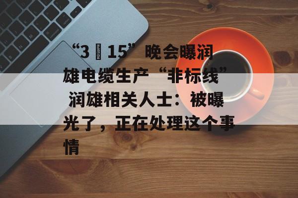 “3•15”晚会曝润雄电缆生产“非标线” 润雄相关人士：被曝光了，正在处理这个事情-第1张图片-