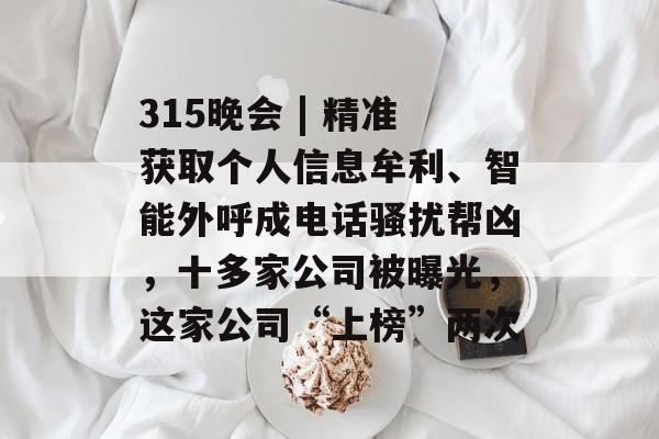 315晚会 | 精准获取个人信息牟利、智能外呼成电话骚扰帮凶，十多家公司被曝光，这家公司“上榜”两次-第1张图片-