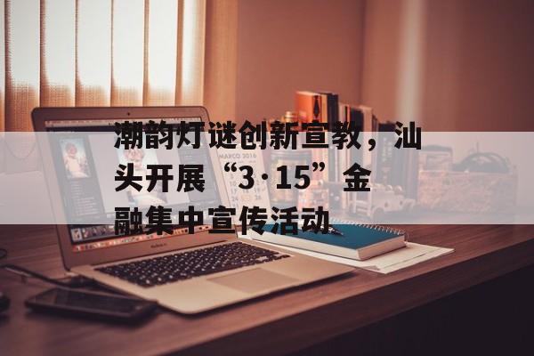 潮韵灯谜创新宣教，汕头开展“3·15”金融集中宣传活动-第1张图片-