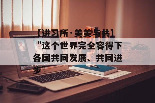 【讲习所·美美与共】“这个世界完全容得下各国共同发展、共同进步”-第1张图片-