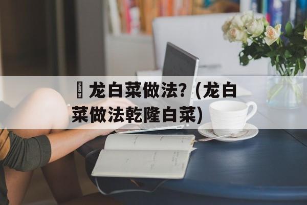 亁龙白菜做法？(龙白菜做法乾隆白菜)-第1张图片-
