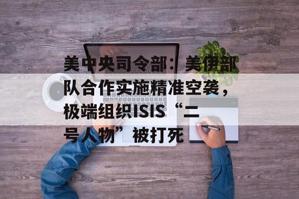 美中央司令部：美伊部队合作实施精准空袭，极端组织ISIS“二号人物”被打死-第1张图片-