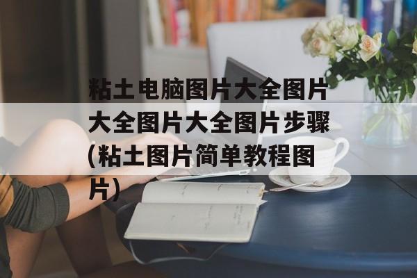 粘土电脑图片大全图片大全图片大全图片步骤(粘土图片简单教程图片)-第1张图片-