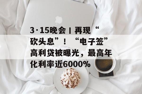 3·15晚会丨再现“砍头息”！“电子签”高利贷被曝光，最高年化利率近6000%-第1张图片-