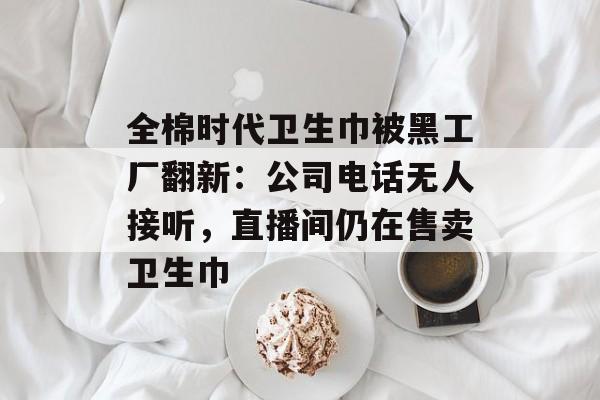 全棉时代卫生巾被黑工厂翻新：公司电话无人接听，直播间仍在售卖卫生巾-第1张图片-