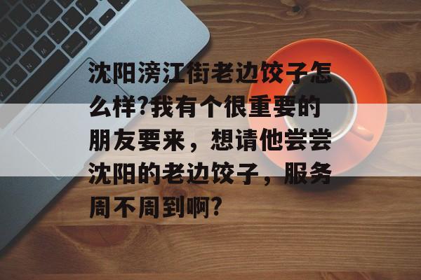 沈阳滂江街老边饺子怎么样?我有个很重要的朋友要来，想请他尝尝沈阳的老边饺子，服务周不周到啊?-第1张图片-