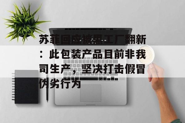 苏菲回应被黑工厂翻新：此包装产品目前非我司生产，坚决打击假冒伪劣行为-第1张图片-