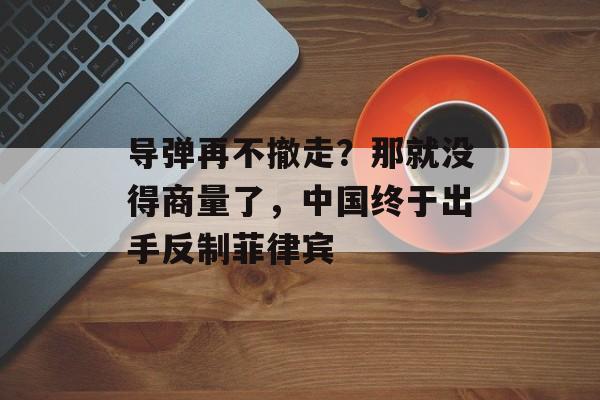 导弹再不撤走？那就没得商量了，中国终于出手反制菲律宾-第1张图片-