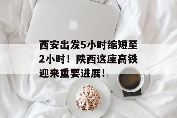 西安出发5小时缩短至2小时！陕西这座高铁迎来重要进展！-第1张图片-