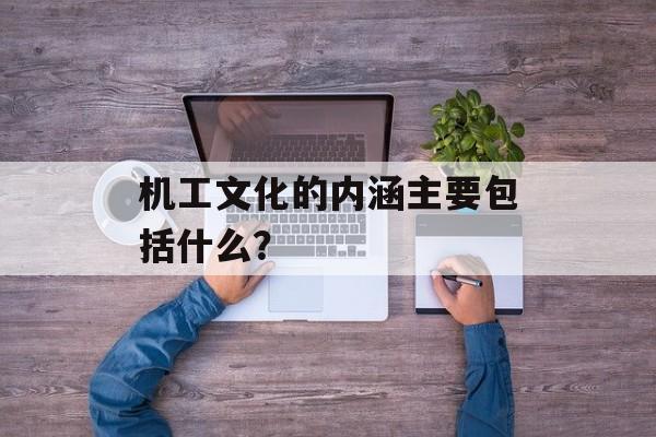 机工文化的内涵主要包括什么？-第1张图片-