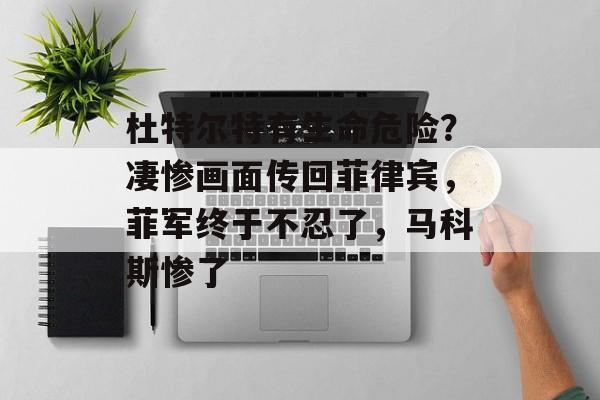 杜特尔特有生命危险？凄惨画面传回菲律宾，菲军终于不忍了，马科斯惨了-第1张图片-
