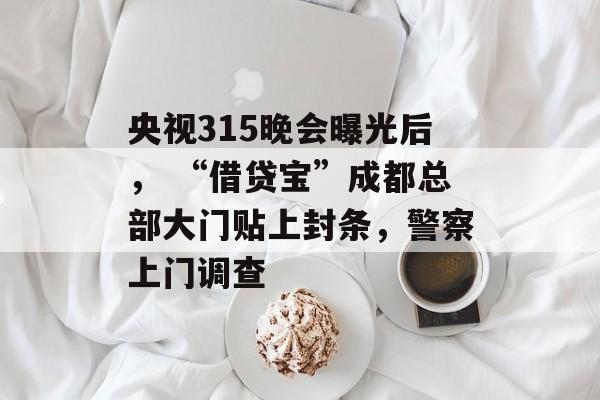 央视315晚会曝光后， “借贷宝”成都总部大门贴上封条，警察上门调查-第1张图片-