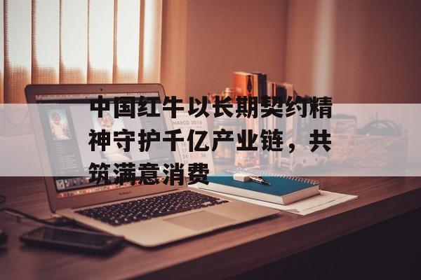 中国红牛以长期契约精神守护千亿产业链，共筑满意消费-第1张图片-