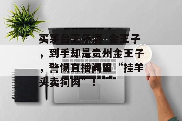 买茅台王子酒·金王子，到手却是贵州金王子，警惕直播间里“挂羊头卖狗肉”！-第1张图片-