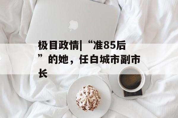 极目政情|“准85后”的她，任白城市副市长-第1张图片-