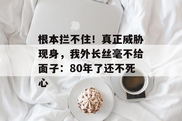 根本拦不住！真正威胁现身，我外长丝毫不给面子：80年了还不死心-第1张图片-