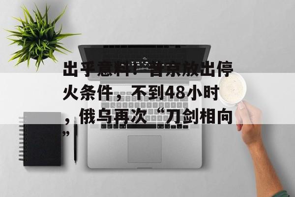 出乎意料！普京放出停火条件，不到48小时，俄乌再次“刀剑相向”-第1张图片-
