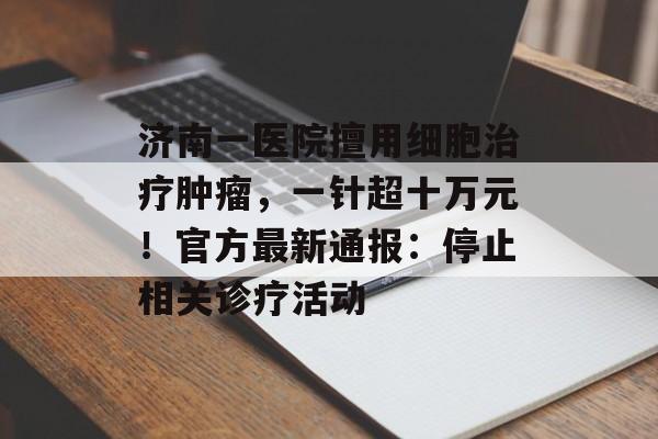 济南一医院擅用细胞治疗肿瘤，一针超十万元！官方最新通报：停止相关诊疗活动-第1张图片-