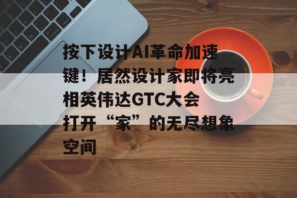 按下设计AI革命加速键！居然设计家即将亮相英伟达GTC大会 打开“家”的无尽想象空间-第1张图片-