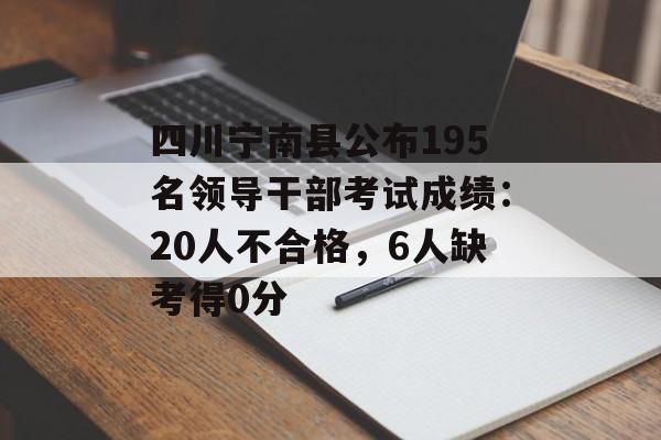 四川宁南县公布195名领导干部考试成绩：20人不合格，6人缺考得0分-第1张图片-