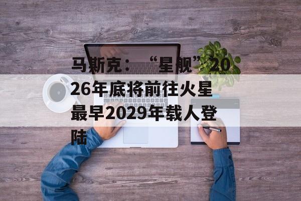 马斯克：“星舰”2026年底将前往火星 最早2029年载人登陆-第1张图片-