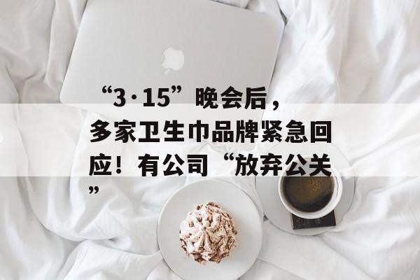 “3·15”晚会后，多家卫生巾品牌紧急回应！有公司“放弃公关”-第1张图片-