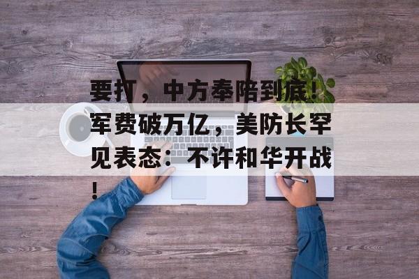 要打，中方奉陪到底！军费破万亿，美防长罕见表态：不许和华开战！-第1张图片-