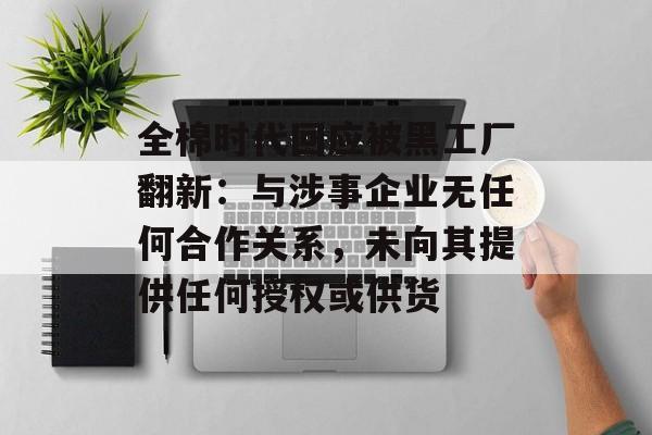 全棉时代回应被黑工厂翻新：与涉事企业无任何合作关系，未向其提供任何授权或供货-第1张图片-