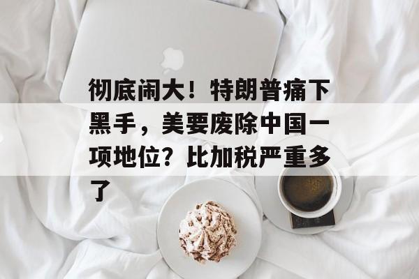 彻底闹大！特朗普痛下黑手，美要废除中国一项地位？比加税严重多了-第1张图片-