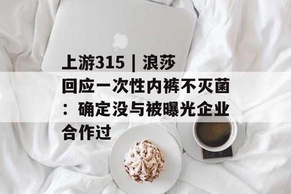 上游315 | 浪莎回应一次性内裤不灭菌：确定没与被曝光企业合作过-第1张图片-