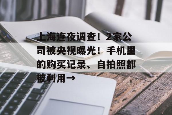 上海连夜调查！2家公司被央视曝光！手机里的购买记录、自拍照都被利用→-第1张图片-