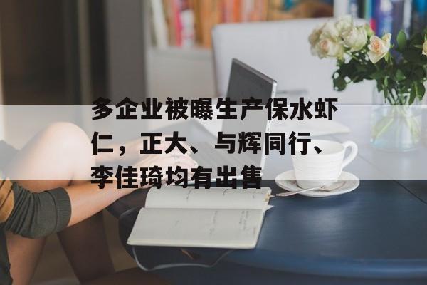 多企业被曝生产保水虾仁，正大、与辉同行、李佳琦均有出售-第1张图片-