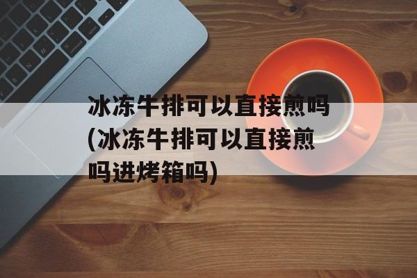 冰冻牛排可以直接煎吗(冰冻牛排可以直接煎吗进烤箱吗)-第1张图片-