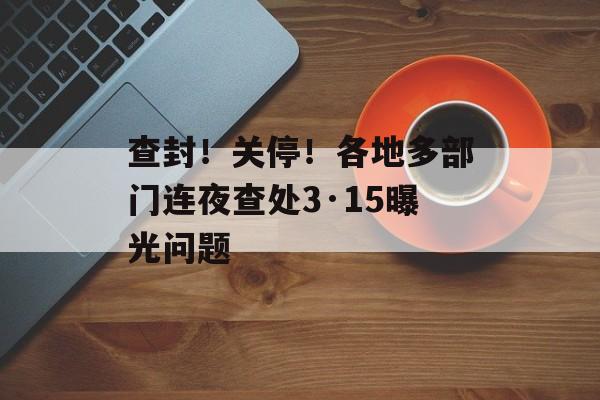 查封！关停！各地多部门连夜查处3·15曝光问题-第1张图片-