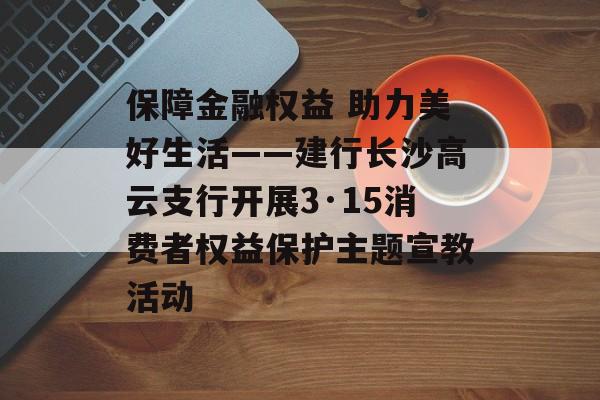 保障金融权益 助力美好生活——建行长沙高云支行开展3·15消费者权益保护主题宣教活动-第1张图片-
