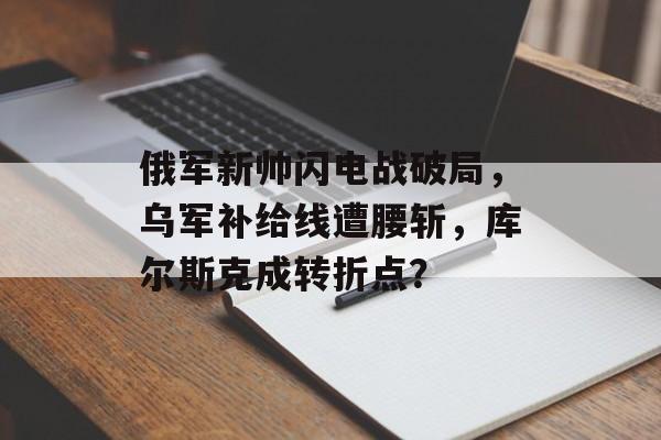 俄军新帅闪电战破局，乌军补给线遭腰斩，库尔斯克成转折点？-第1张图片-