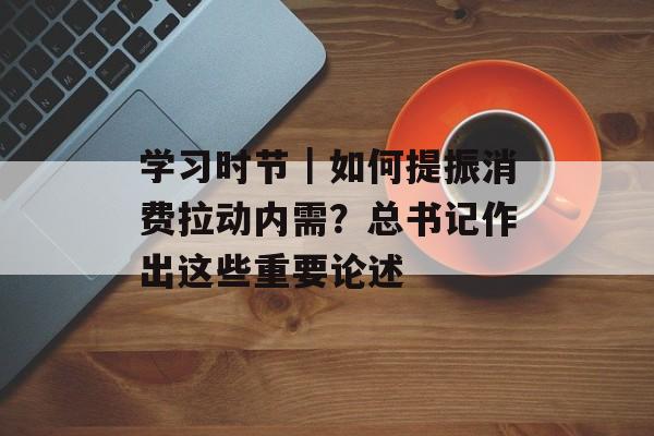学习时节｜如何提振消费拉动内需？总书记作出这些重要论述-第1张图片-