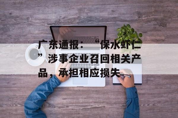 广东通报：“保水虾仁”涉事企业召回相关产品，承担相应损失-第1张图片-
