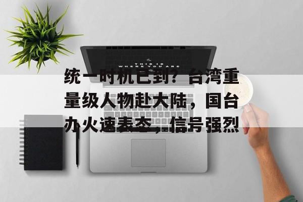统一时机已到？台湾重量级人物赴大陆，国台办火速表态，信号强烈-第1张图片-