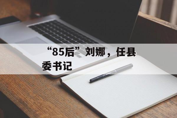 “85后”刘娜，任县委书记-第1张图片-