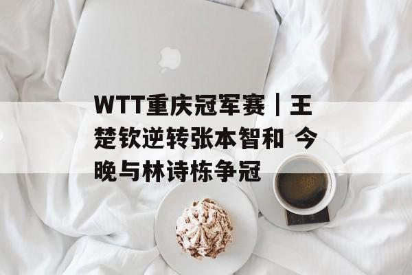 WTT重庆冠军赛｜王楚钦逆转张本智和 今晚与林诗栋争冠-第1张图片-