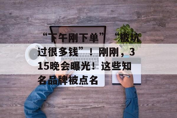 “下午刚下单”“被坑过很多钱”！刚刚，315晚会曝光！这些知名品牌被点名-第1张图片-