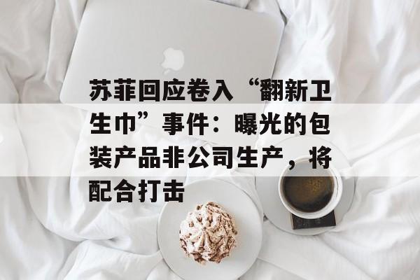 苏菲回应卷入“翻新卫生巾”事件：曝光的包装产品非公司生产，将配合打击-第1张图片-