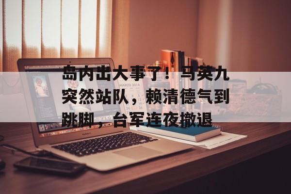 岛内出大事了！马英九突然站队，赖清德气到跳脚，台军连夜撤退-第1张图片-