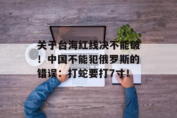 关于台海红线决不能破！中国不能犯俄罗斯的错误：打蛇要打7寸！-第1张图片-