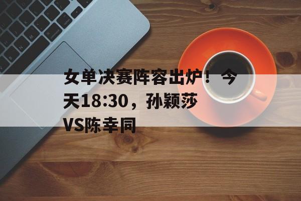 女单决赛阵容出炉！今天18:30，孙颖莎VS陈幸同-第1张图片-