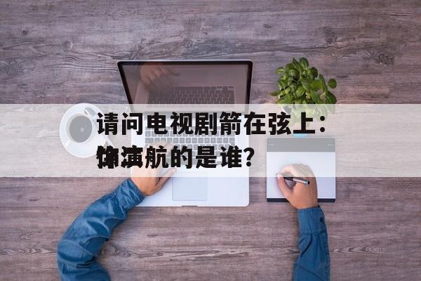 请问电视剧箭在弦上：饰演
徐二航的是谁？-第1张图片-