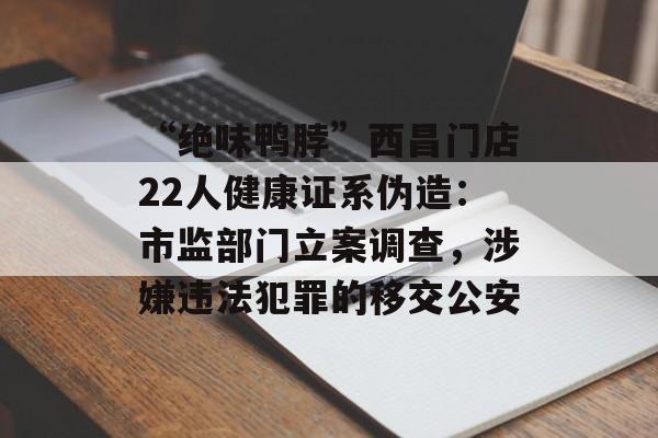 “绝味鸭脖”西昌门店22人健康证系伪造：市监部门立案调查，涉嫌违法犯罪的移交公安-第1张图片-