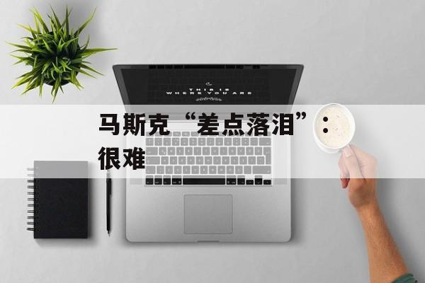 马斯克“差点落泪”：很难-第1张图片-