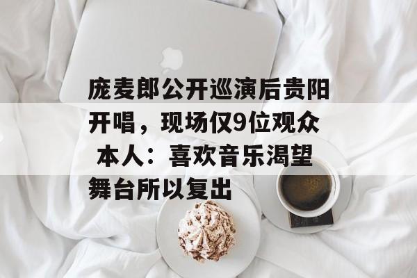 庞麦郎公开巡演后贵阳开唱，现场仅9位观众 本人：喜欢音乐渴望舞台所以复出-第1张图片-